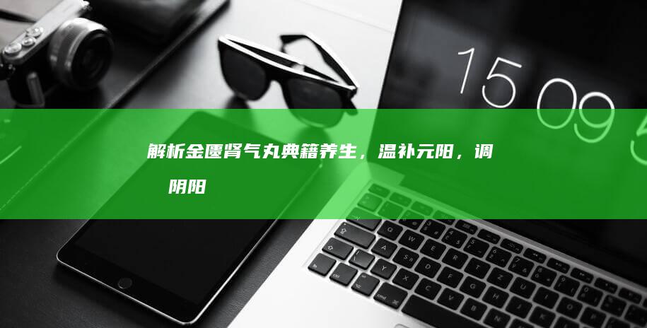 解析金匮肾气丸：典籍养生，温补元阳，调和阴阳的双重功效与作用